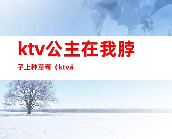 ktv公主在我脖子上种草莓(ktv公主可以给种草莓吗)