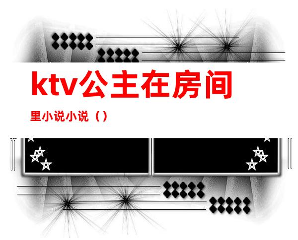 ktv公主在房间里小说小说()