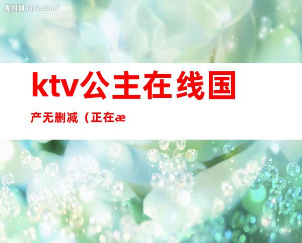 ktv公主在线国产无删减(正在播放国内KTV公主)