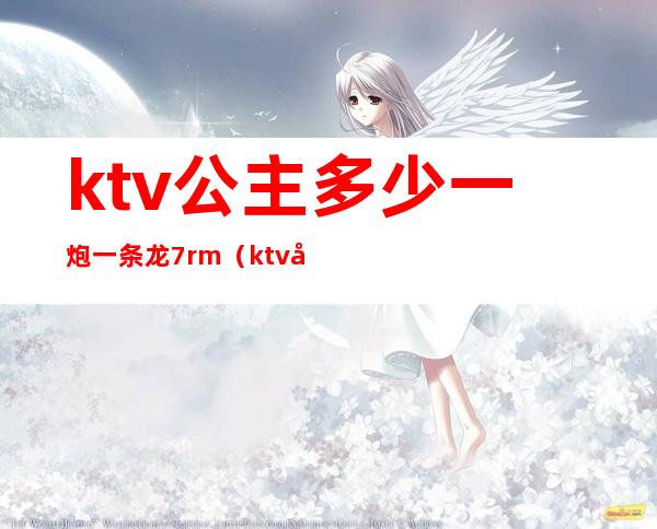 ktv公主多少一炮一条龙7rm(ktv公主一个钟多少钱)