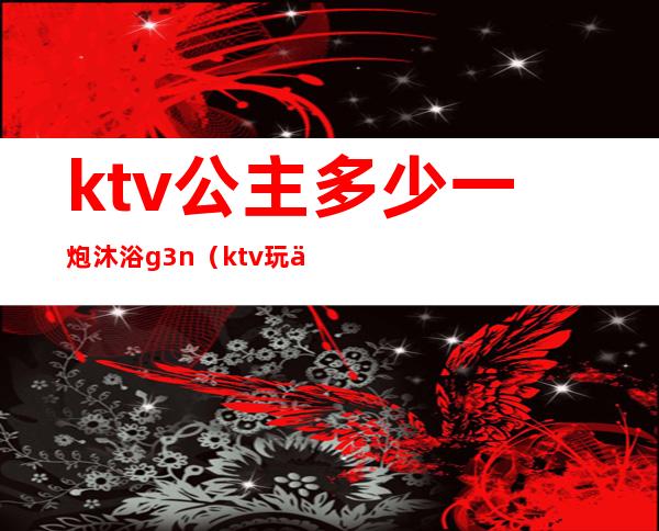 ktv公主多少一炮沐浴g3n(ktv玩一次公主多少钱)
