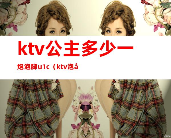 ktv公主多少一炮泡脚u1c（ktv泡公主要怎么泡）