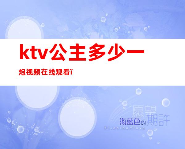 ktv公主多少一炮视频在线观看(ktv的公主一般多少钱一次)