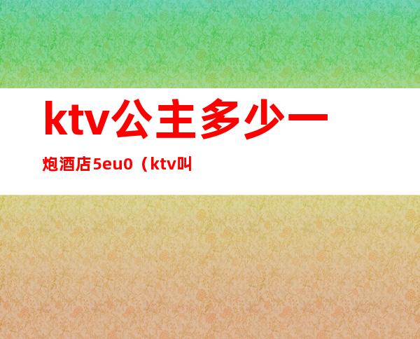 ktv公主多少一炮酒店5eu0(ktv叫一个公主多少钱)