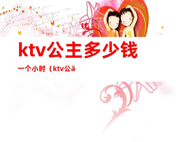 ktv公主多少钱一个小时(ktv公主一天多少钱)