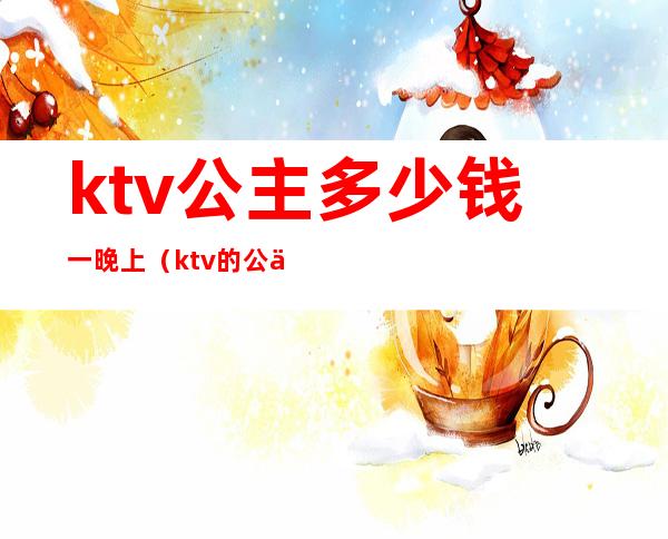 ktv公主多少钱一晚上(ktv的公主一般多少钱一次)