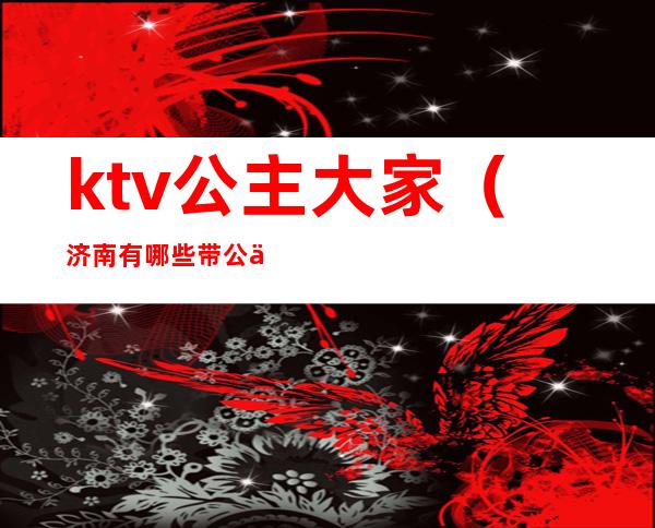 ktv公主大家（济南有哪些带公主的ktv）