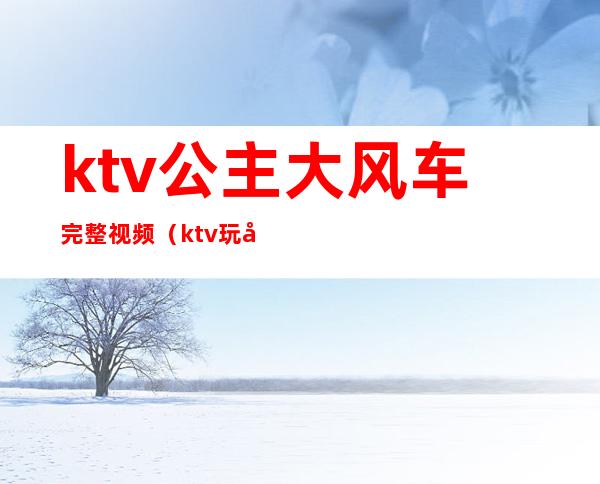 ktv公主大风车完整视频(ktv玩大风车)