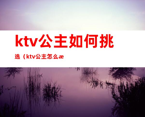 ktv公主如何挑选(ktv公主怎么样)