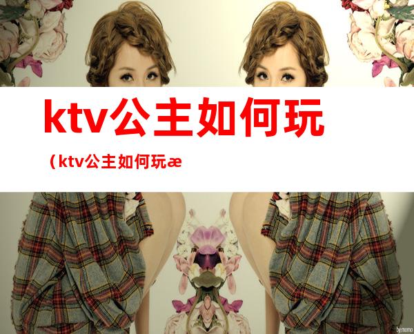 ktv公主如何玩(ktv公主如何玩法)