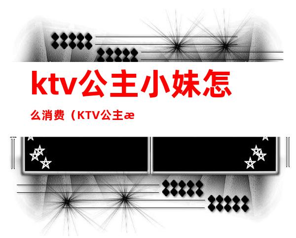 ktv公主小妹怎么消费(KTV公主消费)