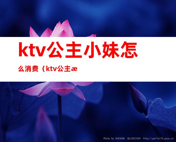 ktv公主小妹怎么消费(ktv公主怎么服务)