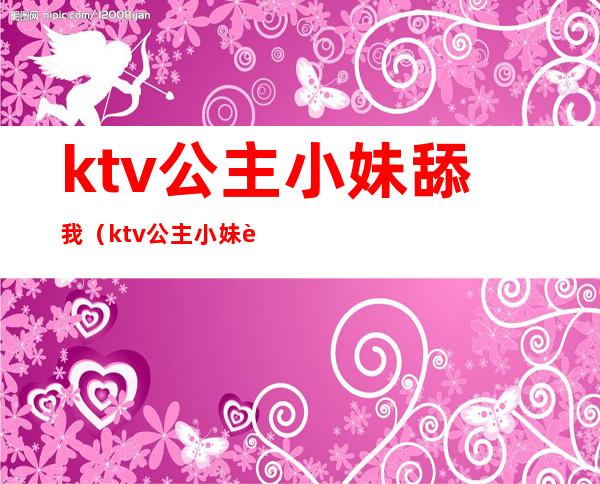 ktv公主小妹舔我(ktv公主小妹舔我奶头)