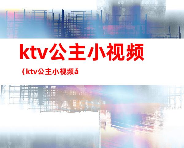 ktv公主小视频(ktv公主小视频在线观看)