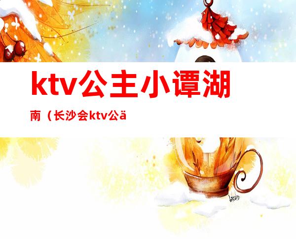 ktv公主小谭湖南(长沙会ktv公主工作内容)