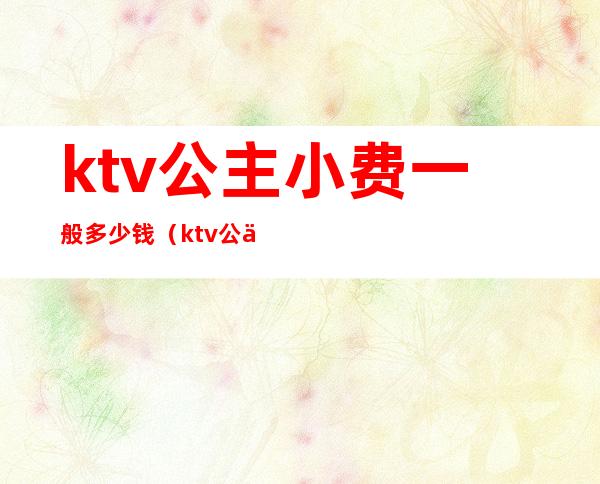 ktv公主小费一般多少钱(ktv公主小费700)