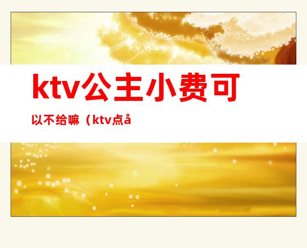 ktv公主小费可以不给嘛（ktv点公主小费400是给一个人而已吗）