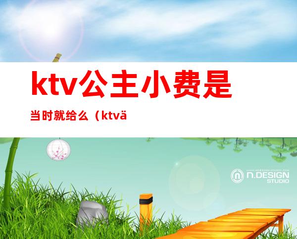 ktv公主小费是当时就给么(ktv为什么要给公主小费)
