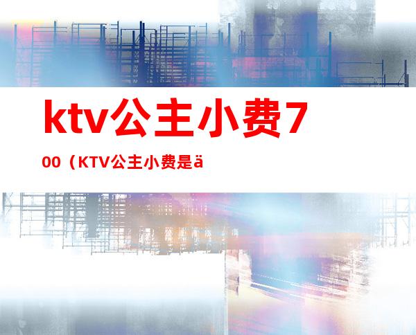 ktv公主小费700(KTV公主小费是不是不一样)
