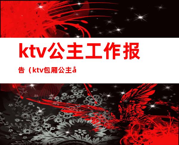 ktv公主工作报告(ktv包厢公主工作总结)