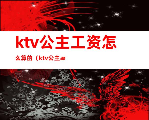 ktv公主工资怎么算的(ktv公主提成怎么算)