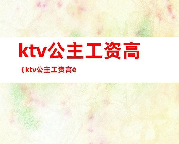 ktv公主工资高(ktv公主工资高还是足疗工资高)