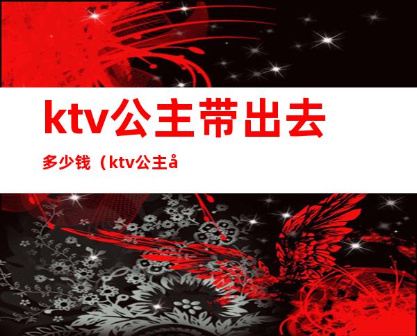 ktv公主带出去多少钱（ktv公主带出去多少钱一晚）