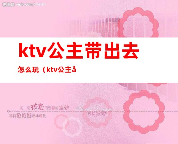 ktv公主带出去怎么玩(ktv公主带出去怎么玩不尴尬)
