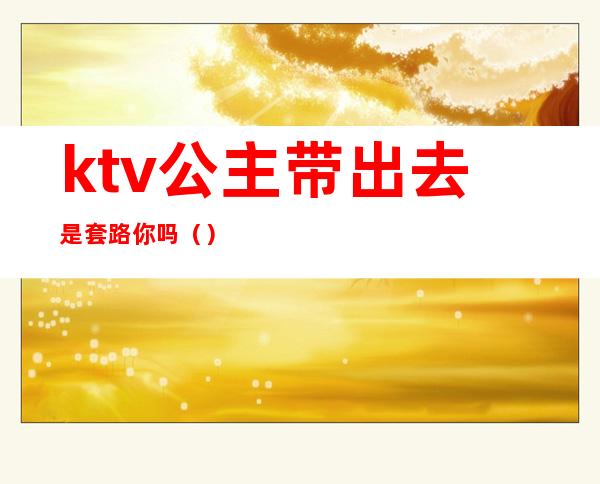 ktv公主带出去是套路你吗()