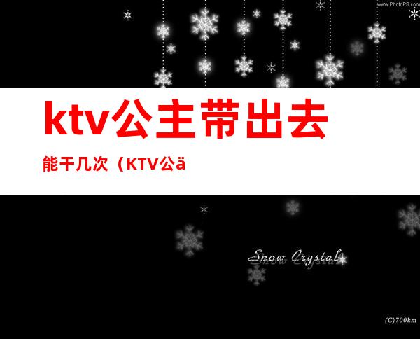 ktv公主带出去能干几次(KTV公主能带出去吗)