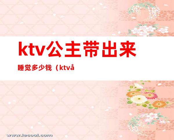 ktv公主带出来睡觉多少钱（ktv公主带出来睡觉多少钱长沙）