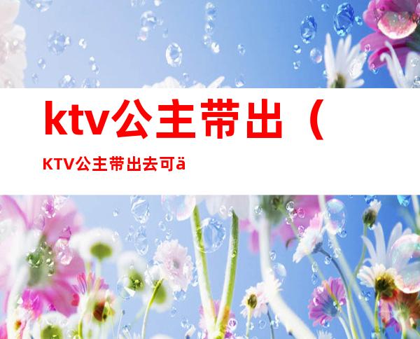 ktv公主带出(KTV公主带出去可以做多少次)
