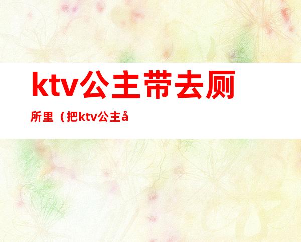 ktv公主带去厕所里(把ktv公主往卫生间带)