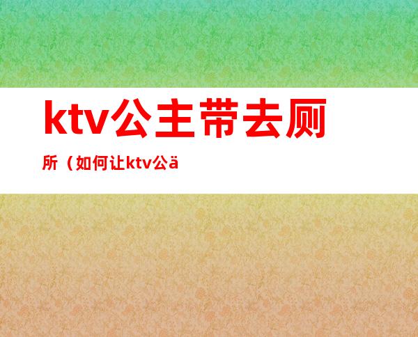 ktv公主带去厕所（如何让ktv公主一起去厕所）