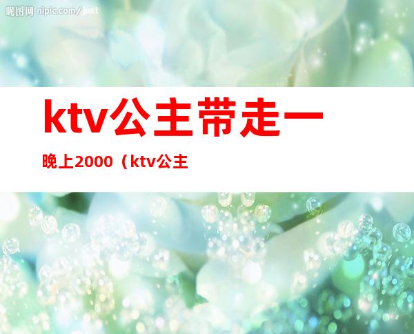ktv公主带走一晚上2000(ktv公主出去一般多少钱)