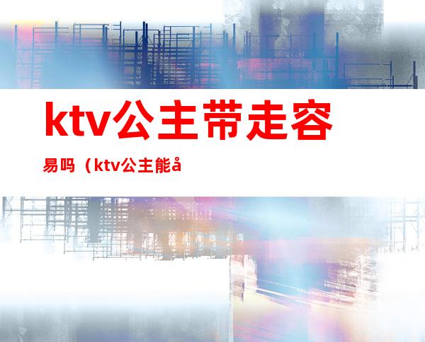 ktv公主带走容易吗（ktv公主能带出来吗）