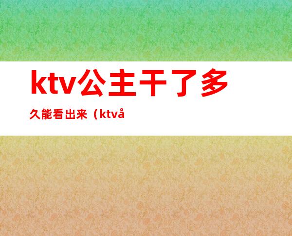 ktv公主干了多久能看出来(ktv做公主经历)