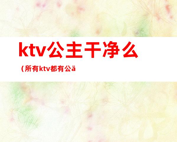 ktv公主干净么(所有ktv都有公主吗)
