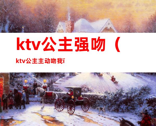 ktv公主强吻(ktv公主主动吻我)