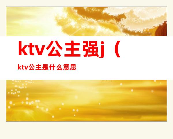 ktv公主强j(ktv公主是什么意思呢)