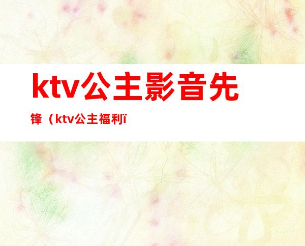 ktv公主影音先锋(ktv公主福利)