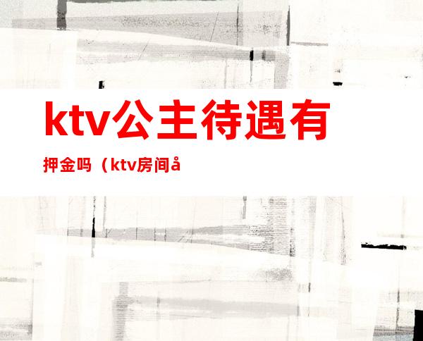 ktv公主待遇有押金吗(ktv房间公主有底薪吗)