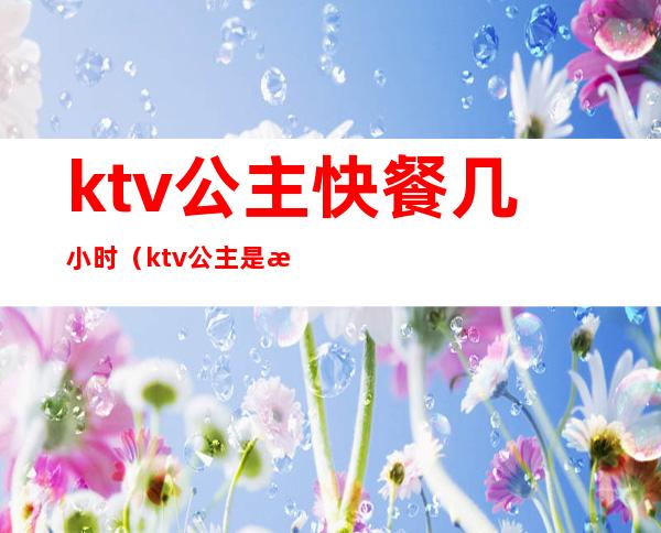 ktv公主快餐几小时(ktv公主是按小时收费吗)