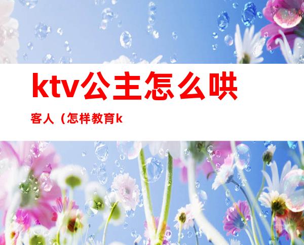 ktv公主怎么哄客人(怎样教育ktv公主套路客人)