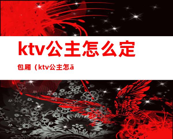 ktv公主怎么定包厢（ktv公主怎么选）