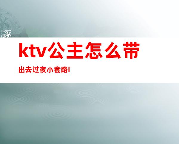 ktv公主怎么带出去过夜小套路（ktv公主怎么带出去过夜一般什么费用）