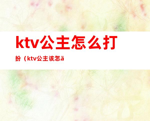 ktv公主怎么打扮(ktv公主该怎么做)