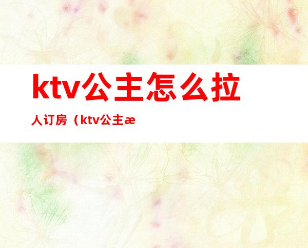 ktv公主怎么拉人订房(ktv公主怎么样才能经常订房)