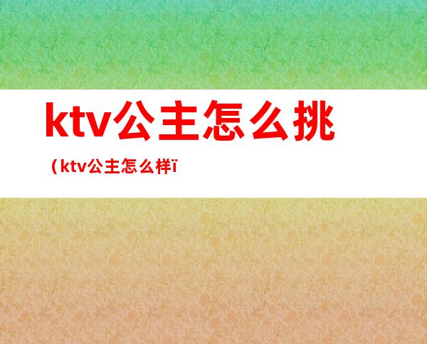 ktv公主怎么挑(ktv公主怎么样)