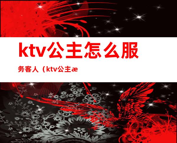 ktv公主怎么服务客人(ktv公主怎样和客人聊天)